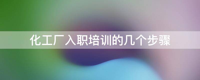 化工厂入职培训的几个步骤 化工厂新入职员工培训内容