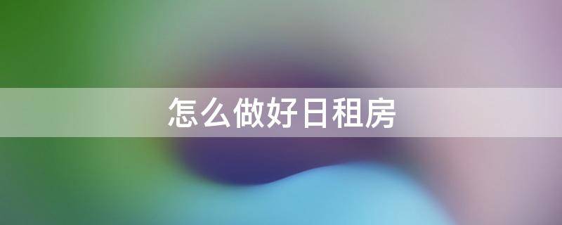 怎么做好日租房（怎么做好日租房工作）