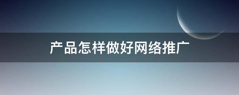 产品怎样做好网络推广 产品怎样做好网络推广工作