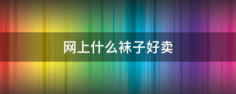网上什么袜子好卖 网上什么袜子好卖一点