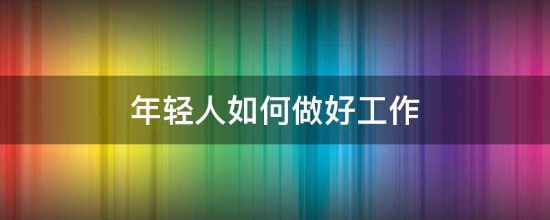 年轻人如何做好工作（年轻人在工作中怎么做）