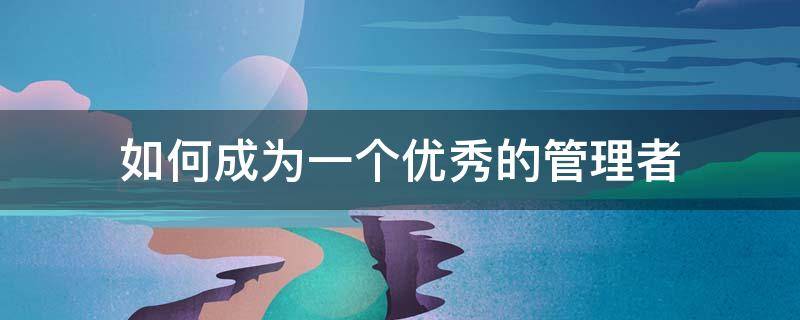如何成为一个优秀的管理者 如何成为一个优秀的管理者1500字