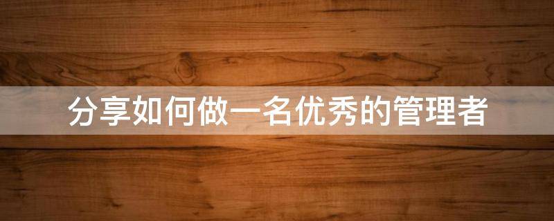 分享如何做一名优秀的管理者（分享如何做一名优秀的管理者心得体会）