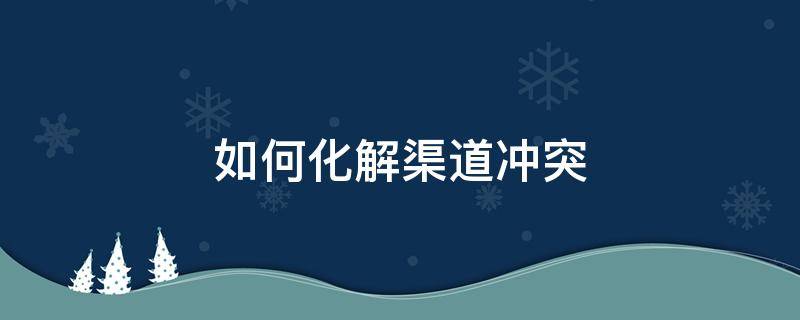 如何化解渠道冲突 如何化解渠道冲突?
