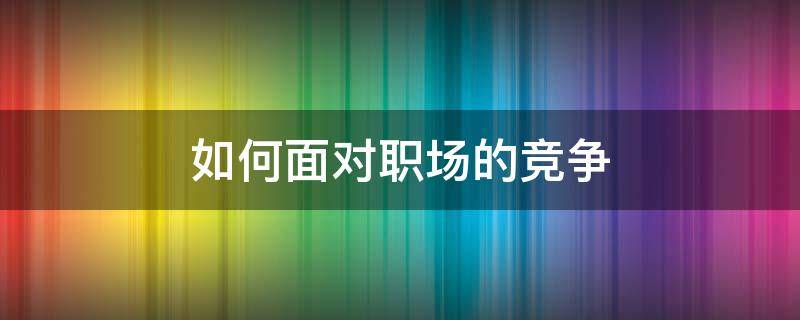 如何面对职场的竞争 怎样面对职场竞争
