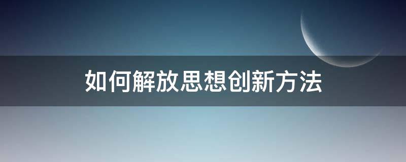 如何解放思想创新方法（怎样解放思想,勇于创新）