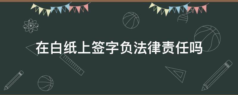 在白纸上签字负法律责任吗