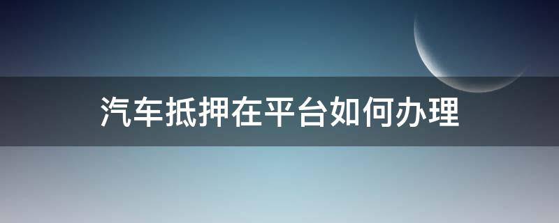 汽车抵押在平台如何办理（汽车抵押手续在哪里办理）