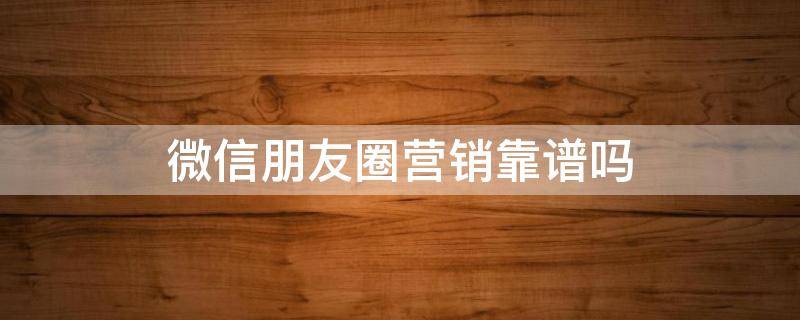 微信朋友圈营销靠谱吗（微信朋友圈营销有什么优势）