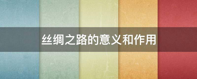 丝绸之路的意义和作用（丝绸之路的意义和作用是什么）