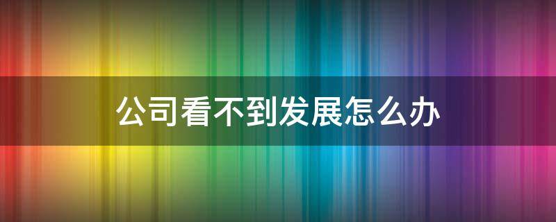 公司看不到发展怎么办（公司看不到前景还继续坚持吗?）