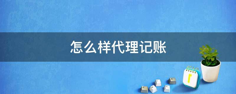 怎么样代理记账（怎么样代理记账公司）