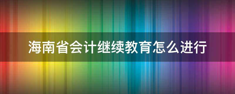海南省会计继续教育怎么进行（海南会计人员继续教育）