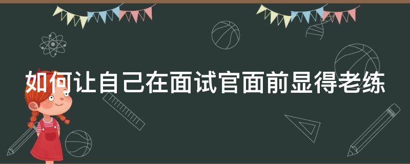如何让自己在面试官面前显得老练 如何让自己在面试官面前显得老练好