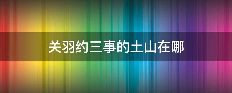 关羽约三事的土山在哪（三国关羽约三事）