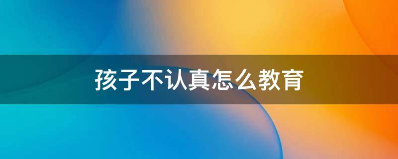 孩子不认真怎么教育 孩子不认真怎么教育好