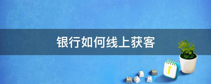 银行如何线上获客 银行如何线上获客业务