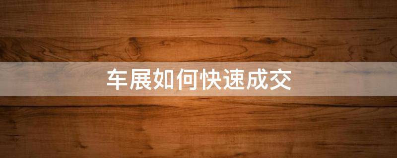 车展如何快速成交（车展如何快速成交订单）