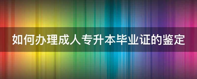 如何办理成人专升本毕业证的鉴定（如何办理成人专升本毕业证的鉴定报告）
