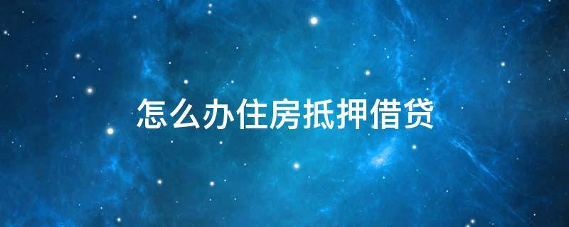 怎么办住房抵押借贷 如何办住房抵押贷款