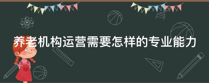 养老机构运营需要怎样的专业能力（养老机构运营方式）