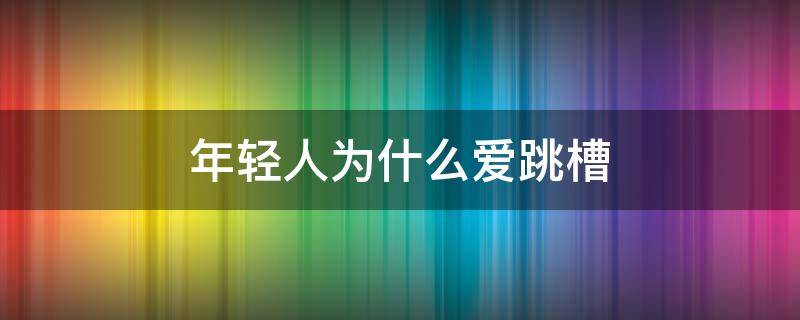 年轻人为什么爱跳槽（为什么越来越多年轻人跳槽）