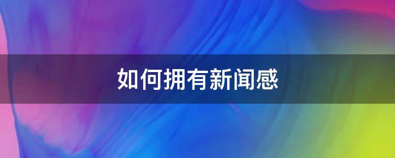如何拥有新闻感（怎样才能有新闻感）
