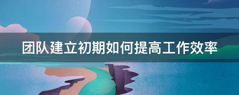 团队建立初期如何提高工作效率（团队提高工作效率的方法）