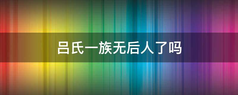 吕氏一族无后人了吗 吕氏一族无后人了吗为什么