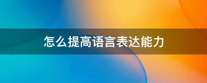 怎么提高语言表达能力（怎么提高语言表达能力和说话技巧）