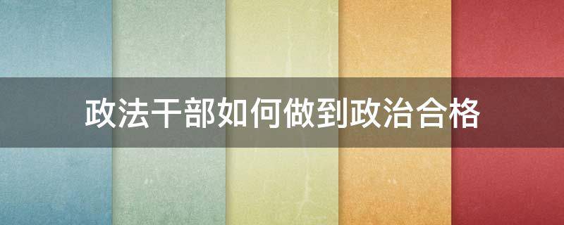 政法干部如何做到政治合格（政法干部如何做到政治合格）