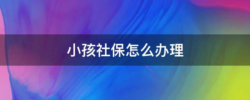 小孩社保怎么办理 小孩社保怎么办理?需要什么材料?