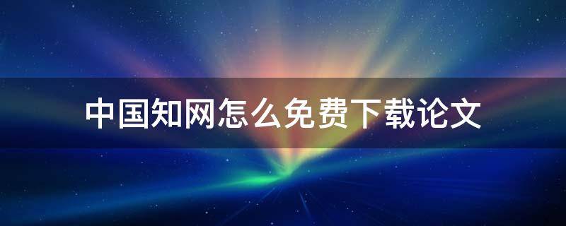 中国知网怎么免费下载论文 中国知网怎么免费下载论文在校生