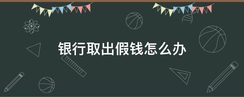 银行取出假钱怎么办（银行取钱取到假钱）