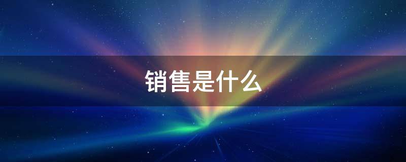 销售是什么（销售是什么部门）