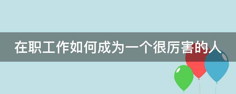 在职工作如何成为一个很厉害的人（在职工作如何成为一个很厉害的人呢）