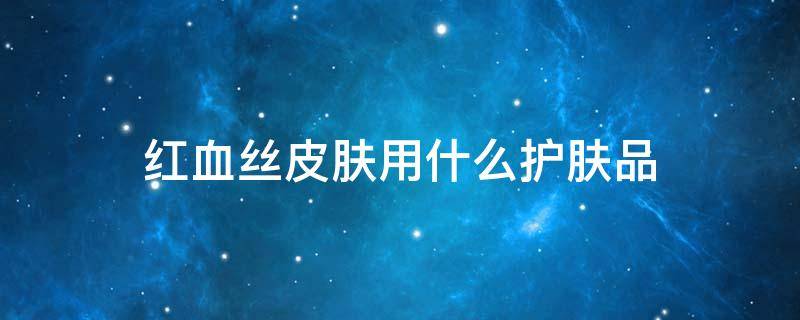 红血丝皮肤用什么护肤品（红血丝皮肤适合用什么水乳）