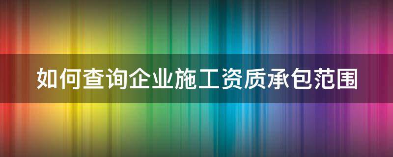 如何查询企业施工资质承包范围（怎么查企业施工资质）
