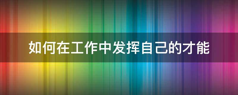 如何在工作中发挥自己的才能（怎样在工作中发挥自己的长处）