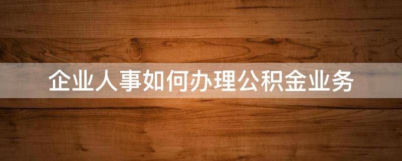 企业人事如何办理公积金业务（企业为员工办理公积金流程）