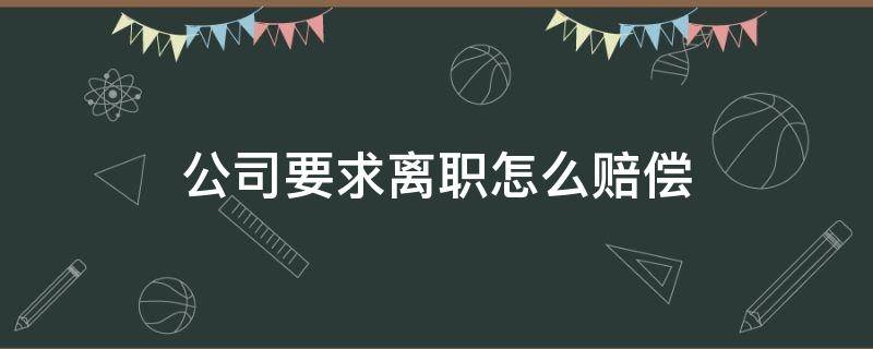 公司要求离职怎么赔偿 公司要求离职怎么赔偿员工