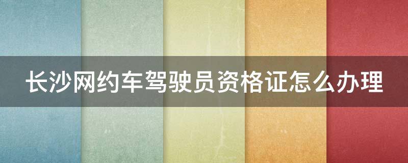 长沙网约车驾驶员资格证怎么办理（长沙网约车资格证在哪办理）