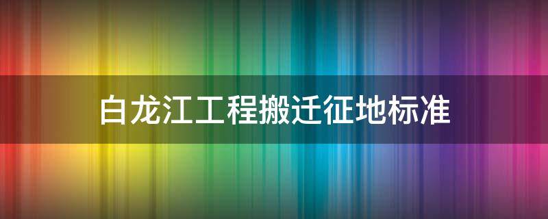 白龙江工程搬迁征地标准 白龙江工程搬迁征地标准最新