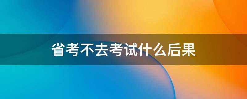 省考不去考试什么后果（省考不去考试什么后果呢）