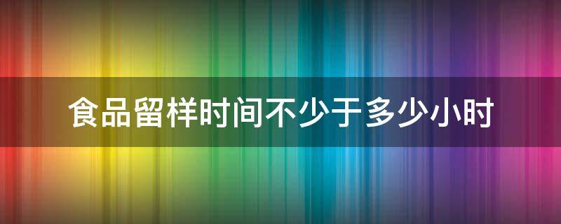 食品留样时间不少于多少小时（食品的留样时间为多少）