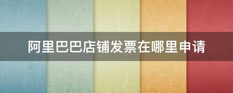 阿里巴巴店铺发票在哪里申请 阿里巴巴店铺怎么开发票