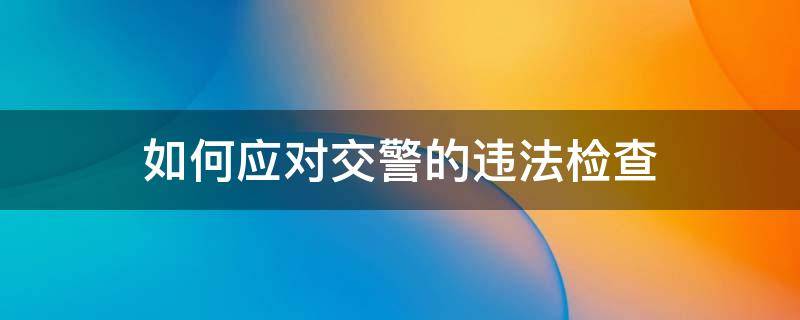 如何应对交警的违法检查 如何应对交警的违法检查问题
