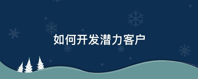 如何开发潜力客户（如何开发潜力客户需求）