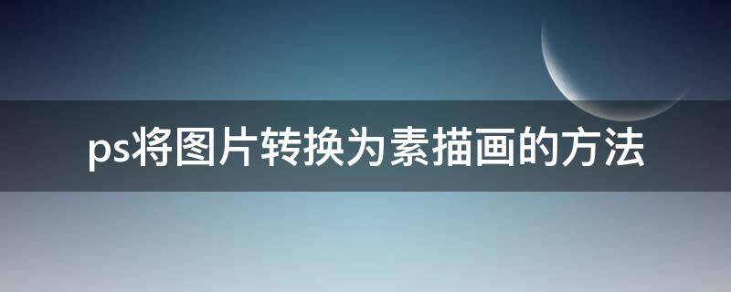 ps将图片转换为素描画的方法 ps怎么把图片转换成素描图