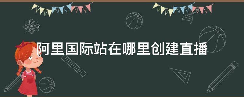 阿里国际站在哪里创建直播 阿里国际站怎么开店